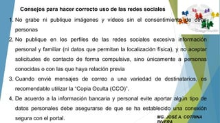 MG. JOSÉ A. COTRINA
Consejos para hacer correcto uso de las redes sociales
1. No grabe ni publique imágenes y vídeos sin el consentimiento de otras
personas
2. No publique en los perfiles de las redes sociales excesiva información
personal y familiar (ni datos que permitan la localización física), y no aceptar
solicitudes de contacto de forma compulsiva, sino únicamente a personas
conocidas o con las que haya relación previa
3. Cuando envié mensajes de correo a una variedad de destinatarios, es
recomendable utilizar la “Copia Oculta (CCO)”.
4. De acuerdo a la información bancaria y personal evite aportar algún tipo de
datos personales debe asegurarse de que se ha establecido una conexión
segura con el portal.
 