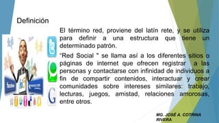 Definición
El término red, proviene del latín rete, y se utiliza
para definir a una estructura que tiene un
determinado patrón.
“Red Social " se llama así a los diferentes sitios o
páginas de internet que ofrecen registrar a las
personas y contactarse con infinidad de individuos a
fin de compartir contenidos, interactuar y crear
comunidades sobre intereses similares: trabajo,
lecturas, juegos, amistad, relaciones amorosas,
entre otros.
MG. JOSÉ A. COTRINA
RIVERA
 
