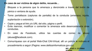MG. JOSÉ A. COTRINA
En caso de ser víctima de algún delito, recuerde…
• Bloquee a la persona que lo amenaza y denúncielo a través del botón de
pánico o ventana de ayuda.
• Tome pantallazos (capturas de pantalla) de la conducta (amenaza, injuria,
suplantación o extorsión).
• Copie y pegue el link y/o URL del sitio, página o perfil.
• Evite reenviar, modificar o comentar la amenaza esto desencadenaría otras
conductas.
• En caso de Facebook, utilice las cuentas de correo de abuso
(abuse@facebook.com).
• Comuníquese con el portal Web-Chat CAI-Virtual, allí un policía le indicara el
procedimiento a seguir (Pagina: www.delitosinformaticos.gov.co).
 