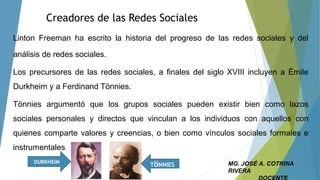 Creadores de las Redes Sociales
Linton Freeman ha escrito la historia del progreso de las redes sociales y del
análisis de redes sociales.
Los precursores de las redes sociales, a finales del siglo XVIII incluyen a Émile
Durkheim y a Ferdinand Tönnies.
Tönnies argumentó que los grupos sociales pueden existir bien como lazos
sociales personales y directos que vinculan a los individuos con aquellos con
quienes comparte valores y creencias, o bien como vínculos sociales formales e
instrumentales.
DURKHEIM
TöNNIES MG. JOSÉ A. COTRINA
RIVERA
 