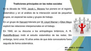 Tradiciones principales en las redes sociales
En la década de 1930, Jacob L. Moreno fue pionero en el registro
sistemático y en el análisis de la interacción social de pequeños
grupos, en especial las aulas y grupos de trabajo.
En un grupo de Harvard liderado por W. Lloyd Warner y Elton Mayo
exploró las relaciones interpersonales en el trabajo.
En 1940, en su discurso a los antropólogos británicos, A. R.
Radcliffe-Brown instó al estudio sistemático de las redes. Sin
embargo, tomó unos 15 años antes de que ésta convocatoria fuera
seguida de forma sistemática.
MG. JOSÉ A. COTRINA
RIVERA
 