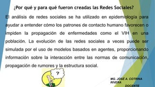 ¿Por qué y para qué fueron creadas las Redes Sociales?
El análisis de redes sociales se ha utilizado en epidemiología para
ayudar a entender cómo los patrones de contacto humano favorecen o
impiden la propagación de enfermedades como el VIH en una
población. La evolución de las redes sociales a veces puede ser
simulada por el uso de modelos basados en agentes, proporcionando
información sobre la interacción entre las normas de comunicación,
propagación de rumores y la estructura social.
MG. JOSÉ A. COTRINA
RIVERA
DOCENTE
 