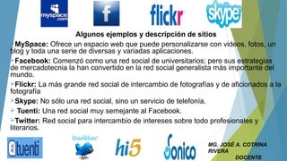 Algunos ejemplos y descripción de sitios
MySpace: Ofrece un espacio web que puede personalizarse con videos, fotos, un
blog y toda una serie de diversas y variadas aplicaciones.
Facebook: Comenzó como una red social de universitarios; pero sus estrategias
de mercadotecnia la han convertido en la red social generalista más importante del
mundo.
Flickr: La más grande red social de intercambio de fotografías y de aficionados a la
fotografía
Skype: No sólo una red social, sino un servicio de telefonía.
 Tuenti: Una red social muy semejante al Facebook.
Twitter: Red social para intercambio de intereses sobre todo profesionales y
literarios.
MG. JOSÉ A. COTRINA
RIVERA
DOCENTE
 