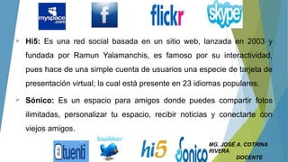  Hi5: Es una red social basada en un sitio web, lanzada en 2003 y
fundada por Ramun Yalamanchis, es famoso por su interactividad,
pues hace de una simple cuenta de usuarios una especie de tarjeta de
presentación virtual; la cual está presente en 23 idiomas populares.
 Sónico: Es un espacio para amigos donde puedes compartir fotos
ilimitadas, personalizar tu espacio, recibir noticias y conectarte con
viejos amigos.
MG. JOSÉ A. COTRINA
RIVERA
DOCENTE
 