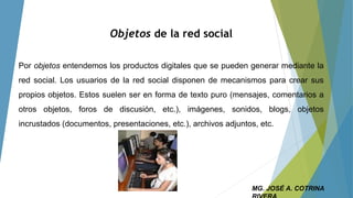 Objetos de la red social
Por objetos entendemos los productos digitales que se pueden generar mediante la
red social. Los usuarios de la red social disponen de mecanismos para crear sus
propios objetos. Estos suelen ser en forma de texto puro (mensajes, comentarios a
otros objetos, foros de discusión, etc.), imágenes, sonidos, blogs, objetos
incrustados (documentos, presentaciones, etc.), archivos adjuntos, etc.
MG. JOSÉ A. COTRINA
 
