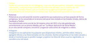• Twitter:
Twitter es una red social de microblogging, o sea una red para publicar, compartir, intercambiar,
información, mediante breves comentarios en formato de texto, con un máximo de 140
caracteres, llamados Tweets, que se muestran en la página principal del usuario.
Es la plataforma de comunicación en tiempo real, más importante que existe en la actualid
• Pinterest:
Pinterest es una red social de reciente surgimiento que evoluciona y se hace popular de forma
vertiginosa. Se ha convertido en la tercera red social más visitada en los Estados Unidos, detrás de
Facebook y Twitter.
Fue seleccionada como uno de los 50 mejores sitios del 2011 y ha sido galardonada
recientemente con un premio Webby, por ser "La Mejor Aplicación de Social Media".
Es un sitio donde compartir, encontrar y organizar colecciones de imágenes o videos.
• Instagram:
Instagram es una aplicación muy popular para dispositivos móviles, permite editar, retocar y
agregarle efectos a las fotos tomadas con los celulares, facilita compartirlas en las redes sociales y
desde el momento que es posible navegar y explorar las fotos de otros usuarios registrados, se
considera una red social.
 