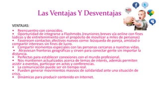 Las Ventajas Y Desventajas
VENTAJAS:
• Reencuentro con conocidos.
• Oportunidad de integrarse a Flashmobs (reuniones breves vía online con fines
lúdicos y de entretenimiento con el propósito de movilizar a miles de personas)
• Favorecen contactos afectivos nuevos como: búsqueda de pareja, amistad o
compartir intereses sin fines de lucro.
• Compartir momentos especiales con las personas cercanas a nuestras vidas.
• Atraviesan fronteras geográficas y sirven para conectar gente sin importar la
distancia.
• Perfectas para establecer conexiones con el mundo profesional.
• Nos mantienen actualizados acerca de temas de interés, además permiten
asistir a eventos, participar en actos y conferencias.
• La comunicación puede ser en tiempo real.
• Pueden generar movimientos masivos de solidaridad ante una situación de
crisis.
• Dinámicas para producir contenido en Internet.
 