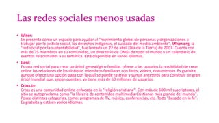 Las redes sociales menos usadas
• Wiser:
Se presenta como un espacio para ayudar al "movimiento global de personas y organizaciones a
trabajar por la justicia social, los derechos indígenas, el cuidado del medio ambiente". Wiser.org, la
"red social por la sustentabilidad", fue lanzada un 22 de abril (Día de la Tierra) de 2007. Cuenta con
más de 75 miembros en su comunidad, un directorio de ONGs de todo el mundo y un calendario de
eventos relacionados a su temática. Está disponible en varios idiomas.
• Geni:
Es una red social para crear un árbol genealógico familiar. ofrece a los usuarios la posibilidad de crear
online las relaciones de los distintos miembros familiares con fotos, videos, documentos. Es gratuita,
aunque ofrece una opción paga con la cual se puede rastrear y sumar ancestros para construir un gran
árbol mundial que, según cuentan, ya tiene más de 60 millones de usuarios.
• Cross.tv:
Cross es una comunidad online enfocada en la "religión cristiana". Con más de 600 mil suscriptores, el
sitio se autoproclama como "la librería de contenidos multimedia Cristianos más grande del mundo".
Posee distintas categorías, como: programas de TV, música, conferencias, etc. Todo "basado en la fe".
Es gratuita y está en varios idiomas.
 