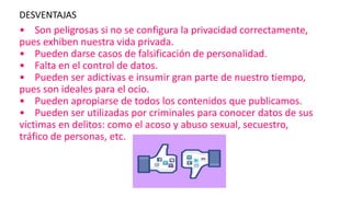 DESVENTAJAS
• Son peligrosas si no se configura la privacidad correctamente,
pues exhiben nuestra vida privada.
• Pueden darse casos de falsificación de personalidad.
• Falta en el control de datos.
• Pueden ser adictivas e insumir gran parte de nuestro tiempo,
pues son ideales para el ocio.
• Pueden apropiarse de todos los contenidos que publicamos.
• Pueden ser utilizadas por criminales para conocer datos de sus
víctimas en delitos: como el acoso y abuso sexual, secuestro,
tráfico de personas, etc.
 