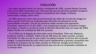 EVOLUCIÓN
Las redes sociales tienen sus inicios a mediados de 1995, cuando Randy Conrads
crea el sitio Web classmates.com. Ésta permite que las personas puedan recuperar
o mantener el contacto con antiguos compañeros del colegio, instituto,
universidad, trabajo, entre otros.
En 2002 aparecen sitios web promocionando las redes de círculos de amigos en
línea cuando el término se empleaba para describir las relaciones en las
comunidades virtuales. Una de las primeras redes sociales más populares,
Friendster, apareció en el año 2002, y fue creada para ayudar a encontrar amigos
de amigos, y desde su comienzo hasta la difusión oficial del sitio, en mayo del 2003,
había crecido a la cantidad de 300 mil usuarios.
En el 2003 con la llegada de sitios tales como Friendster, Tribe.net, MySpace,
Ecademy, Soflow y LinkedIn. Había más de 200 sitios de redes sociales, aunque
Friendster ha sido uno de los que mejor ha sabido emplear la técnica del círculo de
amigos. La popularidad de estos sitios creció rápidamente y grandes compañías han
entrado en el espacio de las redes sociales en Internet. Google lanzó Orkut en
enero del 2004 apoyando un experimento que uno de sus empleados realizaba en
su tiempo libre.
10
 