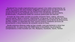 11
Facebook fue creado originalmente para apoyar a las redes universitarias, en
2004, los usuarios del sitio estaban obligados a proporcionar las direcciones de
correo electrónico asociada con las instituciones educativas. Facebook
posteriormente se ha ampliado para incluir a los estudiantes de secundaria,
profesionales, y finalmente todos los usuarios potenciales de Internet.
A través de estas redes sociales se puede compartir fotos, videos, aficiones,
conocer gente, darte a conocer, relacionarte, en general, con los demás, los sitios
ofrecen características como actualización automática de la libreta de direcciones,
perfiles visibles, la capacidad de crear nuevos enlaces mediante servicios de
presentación y otras maneras de conexión social en línea.
Desde entonces diversas redes se han creado, unas permanecen y otras han
desaparecido. Un poco antes del 2009 hasta la actualidad, los principales
competidores a nivel mundial son: Hi5, MySpace, Facebook, Tuenti, Twitter.
 