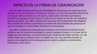 IMPACTO EN LA FORMA DE COMUNICACION
Con las redes sociales tenemos la posibilidad de interactuar con otras personas
aunque no las conozcamos, el sistema es abierto y se va construyendo obviamente
con lo que cada suscripto a la red aporta, cada nuevo miembro que ingresa
transforma al grupo en otro nuevo, la red no es lo mismo si uno de sus miembros
deja de ser parte. Las redes cuentan con una serie de herramientas tecnológicas
muy sencillas de utilizar y permiten la creación de comunidades de personas en
que se establece un intercambio dinámico y comunicativo.
Las redes sociales han producido gran impacto como forma de comunicación,
debido a que las ciencias tecnológicas, buscan siempre innovar e ir a la par de las
exigencias del colectivo. La comunicación por medio de las redes sociales, es más
amplia dado que la utilizan como un hobbie por ser muy sencilla creando un
espacio convergente en el cual expresamos nuestros saberes, sentimientos,
emociones, entre otros.
12
 