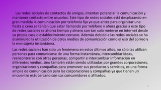 13
Las redes sociales de contactos de amigos, intentan potenciar la comunicación y
mantener contacto entre usuarios. Este tipo de redes sociales está desplazando en
gran medida la comunicación por telefonía fija ya que antes para organizar una
fiesta o cena se tenían que estar llamando por teléfono y ahora gracias a este tipo
de redes sociales se ahorra tiempo y dinero con tan solo meterse en internet desde
su propia casa o establecimiento cercano. Además debido a las redes sociales se ha
disminuido la utilización de otros medios de comunicación como el uso del correo y
la mensajería instantánea.
Las redes sociales han sido un fenómeno en estos últimos años, no sólo las utilizan
personas para comunicarse de una forma instantánea, intercambiar ideas,
reencontrarse con otras personas, compartir e intercambiar información en
diferentes medios, sino también están siendo utilizadas por grandes corporaciones,
organizaciones y compañías para promover sus productos y servicios, es una forma
amplia de comunicación para las corporaciones y compañías ya que tienen un
encuentro más cercano con sus consumidores o afiliados.
 