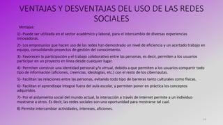 VENTAJAS Y DESVENTAJAS DEL USO DE LAS REDES
SOCIALES
Ventajas:
1)- Puede ser utilizada en el sector académico y laboral, para el intercambio de diversas experiencias
innovadoras.
2)- Los empresarios que hacen uso de las redes han demostrado un nivel de eficiencia y un acertado trabajo en
equipo, consolidando proyectos de gestión del conocimiento.
3)- Favorecen la participación y el trabajo colaborativo entre las personas, es decir, permiten a los usuarios
participar en un proyecto en línea desde cualquier lugar.
4)- Permiten construir una identidad personal y/o virtual, debido a que permiten a los usuarios compartir todo
tipo de información (aficiones, creencias, ideologías, etc.) con el resto de los cibernautas.
5)- Facilitan las relaciones entre las personas, evitando todo tipo de barreras tanto culturales como físicas.
6)- Facilitan el aprendizaje integral fuera del aula escolar, y permiten poner en práctica los conceptos
adquiridos.
7)- Por el aislamiento social del mundo actual, la interacción a través de Internet permite a un individuo
mostrarse a otros. Es decir, las redes sociales son una oportunidad para mostrarse tal cual.
8) Permite intercambiar actividades, intereses, aficiones.
14
 
