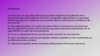 15
Desventajas:
1)- Personas con segundas intensiones pueden invadir la privacidad de otros
provocando grandes problemas al mismo. Compañías especialistas en seguridad
afirman que para los hackers es muy sencillo obtener información confidencial de
sus usuarios.
2)- Para algunos países ser usuario de estas redes se convierte en una amenaza
para la seguridad nacional. Esto ha hecho que para el personal relacionado con la
seguridad de un país sea una prohibición.
3)- Si no es utilizada de forma correcta puede convertir en una adicción.
4)- Gran cantidad de casos de pornografía infantil y pedofilia se han manifestado en
las diferentes redes sociales.
5)- Falta de privacidad, siendo mostrada públicamente información personal.
 