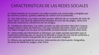 CARACTERISTICAS DE LAS REDES SOCIALES
1)- Están basadas en el usuario: Las redes sociales son construidas y dirigidas por
los mismos usuarios, quienes además las nutren con el contenido.
2)- Son Interactivas: Las redes sociales poseen además de un conjunto de salas de
chat y foros, una serie de aplicaciones basadas en una red de juegos, como una
forma de conectarse y divertirse con los amigos.
3)- Establecen relaciones: Las redes sociales no sólo permiten descubrir nuevos
amigos sobre la base de intereses, sino que también permiten volver a conectar
con viejos amigos con los que se ha perdido contacto desde muchos años atrás.
4)- Intercambio de información e intereses: Las redes sociales permiten que el
contenido publicado por un usuario se difunda a través de una red de contactos y
sub-contactos mucho más grande de lo que se pueda imaginar.
5)- Ofrece una variedad de servicios: Intercambio de información, fotografías,
servicios de telefonía, juegos, chat, foros.
16
 