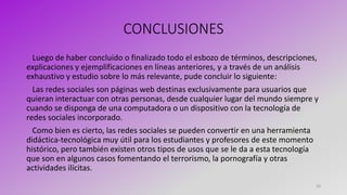 CONCLUSIONES
Luego de haber concluido o finalizado todo el esbozo de términos, descripciones,
explicaciones y ejemplificaciones en líneas anteriores, y a través de un análisis
exhaustivo y estudio sobre lo más relevante, pude concluir lo siguiente:
Las redes sociales son páginas web destinas exclusivamente para usuarios que
quieran interactuar con otras personas, desde cualquier lugar del mundo siempre y
cuando se disponga de una computadora o un dispositivo con la tecnología de
redes sociales incorporado.
Como bien es cierto, las redes sociales se pueden convertir en una herramienta
didáctica-tecnológica muy útil para los estudiantes y profesores de este momento
histórico, pero también existen otros tipos de usos que se le da a esta tecnología
que son en algunos casos fomentando el terrorismo, la pornografía y otras
actividades ilícitas.
20
 