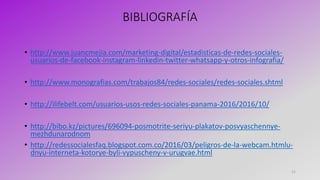 BIBLIOGRAFÍA
• http://www.juancmejia.com/marketing-digital/estadisticas-de-redes-sociales-
usuarios-de-facebook-instagram-linkedin-twitter-whatsapp-y-otros-infografia/
• http://www.monografias.com/trabajos84/redes-sociales/redes-sociales.shtml
• http://ilifebelt.com/usuarios-usos-redes-sociales-panama-2016/2016/10/
• http://bibo.kz/pictures/696094-posmotrite-seriyu-plakatov-posvyaschennye-
mezhdunarodnom
• http://redessocialesfaq.blogspot.com.co/2016/03/peligros-de-la-webcam.htmlu-
dnyu-interneta-kotorye-byli-vypuscheny-v-urugvae.html
21
 