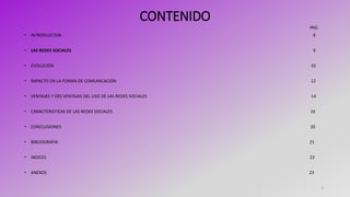 CONTENIDO
PAG.
• INTRODUCCION 8
• LAS REDES SOCIALES 9
• EVOLUCIÓN 10
• IMPACTO EN LA FORMA DE COMUNICACIÓN 12
• VENTAJAS Y DES VENTAJAS DEL USO DE LAS REDES SOCIALES 14
• CARACTERISTICAS DE LAS REDES SOCIALES 16
• CONCLUSIONES 20
• BIBLIOGRAFIA 21
• INDICES 22
• ANEXOS 23
3
 