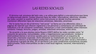 LAS REDES SOCIALES
El término red, proviene del latín rete, y se utiliza para definir a una estructura que tiene
un determinado patrón. Existen diversos tipos de redes: informáticas, eléctricas, sociales.
Las redes sociales se podrían definir como estructuras en donde muchas personas
mantienen diferentes tipos de relaciones amistosas, laborales, amorosas.
Por lo tanto hoy en día el término "red social " se llama así a los diferentes sitios o
páginas de internet que ofrecen registrarse a las personas y contactarse con infinidad de
individuos a fin de compartir contenidos, interactuar y crear comunidades sobre intereses
similares: trabajo, lecturas, juegos, amistad, relaciones amorosas, entre otros.
De acuerdo a lo que plantea Jaime Royero (2007) define las redes sociales como "el
conjunto de personas, comunidades, entes u organizaciones que producen, reciben e
intercambian bienes o servicios sociales para su sostenimiento en un esquema de
desarrollo y bienestar esperado. Dicho bienestar es mediatizado por los avances en el
campo de la ciencia y la tecnología producidos y ofrecidos en su valor social y mercantil a
las personas o grupos de ellas, en un territorio y en unas condiciones económicas sociales
determinadas. Estos intercambios se dan a nivel local regional, nacional, internacional y
global"
9
 