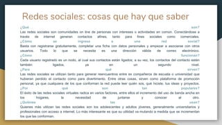 Redes sociales: cosas que hay que saber
¿Qué son?
Las redes sociales son comunidades on line de personas con intereses o actividades en común. Conectándose a
través de internet generan contactos afines, tanto para fines sociales como comerciales.
¿Cómo se ingresa a una red social?
Basta con registrarse gratuitamente, completar una ficha con datos personales y empezar a asociarse con otros
usuarios. Todo lo que se necesita es una dirección válida de correo electrónico.
¿Cómo funcionan?
Cada usuario registrado es un nodo, al cual sus contactos están ligados; a su vez, los contactos del contacto están
también ligados, ya en un segundo nivel.
¿Para qué sirven?
Las redes sociales se utilizan tanto para generar reencuentros entre ex compañeros de escuela o universidad que
hubieran perdido el contacto como para divertimento. Entre otras cosas, sirven como plataforma de promoción
personal, ya que cualquiera de los que conforman la red puede leer quién sos, qué hiciste, tus ideas y proyectos.
¿Por qué son tan populares?
El éxito de las redes sociales virtuales radica en varios factores, entre ellos el incremento del uso de banda ancha en
los hogares, la necesidad de juntarse y conocer al otro.
¿Quiénes las usan?
Quienes más utilizan las redes sociales son los adolescentes y adultos jóvenes, generalmente universitarios y
profesionales con acceso a internet. Lo más interesante es que su utilidad va mutando a medida que se incrementan
los que las conforman.
 