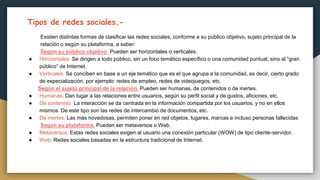 Tipos de redes sociales.-
Existen distintas formas de clasificar las redes sociales, conforme a su público objetivo, sujeto principal de la
relación o según su plataforma, a saber:
Según su público objetivo. Pueden ser horizontales o verticales.
● Horizontales. Se dirigen a todo público, sin un foco temático específico o una comunidad puntual, sino al “gran
público” de Internet.
● Verticales. Se conciben en base a un eje temático que es el que agrupa a la comunidad, es decir, cierto grado
de especialización, por ejemplo: redes de empleo, redes de videojuegos, etc.
Según el sujeto principal de la relación. Pueden ser humanas, de contenidos o de inertes.
● Humanas. Dan lugar a las relaciones entre usuarios, según su perfil social y de gustos, aficiones, etc.
● De contenido. La interacción se da centrada en la información compartida por los usuarios, y no en ellos
mismos. De este tipo son las redes de intercambio de documentos, etc.
● De inertes. Las más novedosas, permiten poner en red objetos, lugares, marcas e incluso personas fallecidas
Según su plataforma. Pueden ser metaversos o Web.
● Metaversos. Estas redes sociales exigen al usuario una conexión particular (WOW) de tipo cliente-servidor.
● Web. Redes sociales basadas en la estructura tradicional de Internet.
 