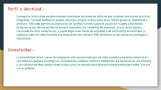 Perfil o identidad.-
La mayoría de las redes sociales manejan cuantiosas porciones de datos de sus usuarios: direcciones de correo,
fotografías, números telefónicos, gustos, aficiones, amigos, incluso parte de su historia personal, profesional o
amorosa. Todo esto permite la construcción de “perfiles” con los cuales el usuario se muestra a los demás.
El asunto es que dichos perfiles no siempre responden a la verdad de las personas, sino a ciertos deseos
narcisistas de cómo quisieran ser, y puede llegar a ser fuente de angustias o de sufrimientos emocionales (y
reales) en caso de verse frustrada esa idealización del individuo. Este fenómeno es estudiado por psicólogos y
educadores
Conectividad.-
La conectividad de las nuevas tecnologías ha sido aprovechada por las redes sociales para tener presencia en
casi todos los gadgets tecnológicos: computadores, tabletas, teléfonos inteligentes. La presencia de una empresa
o un individuo en ellas pueden verse incluso como un requisito para alcanzar nuevas audiencias y estar “a la par”
con su público.
 