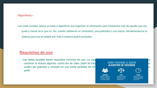 Algoritmos.-
Las redes sociales operan en base a algoritmos que organizan la información para mostrarnos más de aquello que nos
guste y menos de lo que no. Así, cuando validamos un comentario, una publicidad o una noticia, retroalimentamos el
sistema para que se adapte aún más a nuestros gustos puntuales.
Requisitos de uso
Las redes sociales tienen requisitos mínimos de uso. La mayoría pide una cierta edad ya cumplida en sus
usuarios, e incluso algunas –como las de citas- piden la mayoría de edad cumplida. Del resto, los registros
suelen ser gratuitos y consistir en una cierta cantidad de información con que el usuario debe alimentar su
perfil.
 