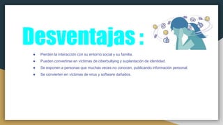Desventajas :● Pierden la interacción con su entorno social y su familia.
● Pueden convertirse en víctimas de ciberbullying y suplantación de identidad.
● Se exponen a personas que muchas veces no conocen, publicando información personal.
● Se convierten en víctimas de virus y software dañados.
 