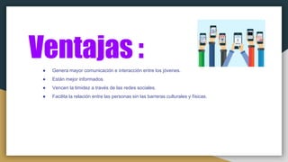 Ventajas :● Genera mayor comunicación e interacción entre los jóvenes.
● Están mejor informados.
● Vencen la timidez a través de las redes sociales.
● Facilita la relación entre las personas sin las barreras culturales y físicas.
 