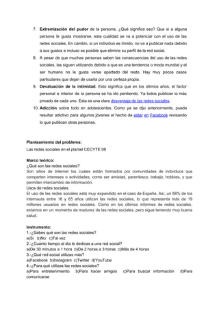 7. Extremización del pudor de la persona. ¿Qué significa eso? Que si a alguna
persona le gusta mostrarse, esta cualidad se va a potenciar con el uso de las
redes sociales. En cambio, si un individuo es tímido, no va a publicar nada debido
a​ ​sus​ ​gustos​ ​e​ ​incluso​ ​es​ ​posible​ ​que​ ​elimine​ ​su​ ​perfil​ ​de​ ​la​ ​red​ ​social.
8. A pesar de que muchas personas saben las consecuencias del uso de las redes
sociales, las siguen utilizando debido a que es una tendencia o moda mundial y el
ser humano no le gusta verse apartado del resto. Hay muy pocos casos
particulares​ ​que​ ​dejan​ ​de​ ​usarla​ ​por​ ​una​ ​certeza​ ​propia.
9. Devaluación de la intimidad​. Esto significa que en los últimos años, el factor
personal e interior de la persona se ha ido perdiendo. Ya todos publican lo más
privado​ ​de​ ​cada​ ​uno.​ ​Esta​ ​es​ ​una​ ​clara​ ​​desventaja​ ​de​ ​las​ ​redes​ ​sociales​.
10. Adicción sobre todo en adolescentes. Como ya se dijo anteriormente, puede
resultar adictivo para algunos jóvenes el hecho de ​estar en Facebook revisando
lo​ ​que​ ​publican​ ​otras​ ​personas.
Planteamiento​ ​del​ ​problema:
Las​ ​redes​ ​sociales​ ​en​ ​el​ ​plantel​ ​CECYTE​ ​08
Marco​ ​teórico:
¿Qué​ ​son​ ​las​ ​redes​ ​sociales?
Son sitios de Internet los cuales están formados por comunidades de individuos que
comparten intereses o actividades, como ser amistad, parentesco, trabajo, hobbies, y que
permiten​ ​intercambio​ ​de​ ​información.
Usos​ ​de​ ​redes​ ​sociales
El uso de las redes sociales está muy expandido en el caso de España. Así, un 88% de los
internauta entre 16 y 65 años utilizan las redes sociales, lo que representa más de 19
millones usuarios en redes sociales. Como en los últimos informes de redes sociales,
estamos en un momento de madurez de las redes sociales, pero sigue teniendo muy buena
salud.
Instrumento:
1.-¿Sabes​ ​qué​ ​son​ ​las​ ​redes​ ​sociales?
a)Si​ ​​ ​​ ​b)No​ ​​ ​​ ​c)Tal​ ​vez
2.-¿Cuánto​ ​tiempo​ ​al​ ​dia​ ​le​ ​dedicas​ ​a​ ​una​ ​red​ ​social?
a)De​ ​30​ ​minutos​ ​a​ ​1​ ​hora​ ​​ ​b)De​ ​2​ ​horas​ ​a​ ​3​ ​horas​ ​​ ​c)Más​ ​de​ ​4​ ​horas
3.-¿Qué​ ​red​ ​social​ ​utilizas​ ​más?
a)Facebook​ ​​ ​b)Instagram​ ​​ ​c)Twitter​ ​​ ​d)YouTube
4.-¿Para​ ​qué​ ​utilizas​ ​las​ ​redes​ ​sociales?
a)Para entretenimiento b)Para hacer amigos c)Para buscar información d)Para
comunicarse
 