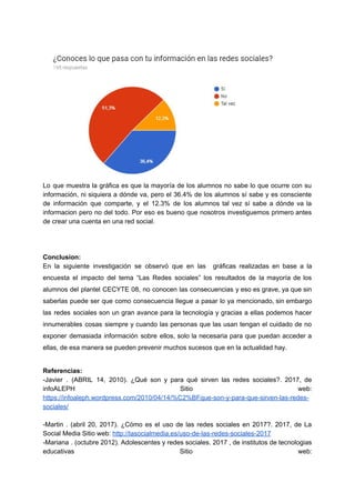 Lo que muestra la gráfica es que la mayoría de los alumnos no sabe lo que ocurre con su
información, ni siquiera a dónde va, pero el 36.4% de los alumnos sí sabe y es consciente
de información que comparte, y el 12.3% de los alumnos tal vez sí sabe a dónde va la
informacion pero no del todo. Por eso es bueno que nosotros investiguemos primero antes
de​ ​crear​ ​una​ ​cuenta​ ​en​ ​una​ ​red​ ​social.
Conclusion:
En la siguiente investigación se observó que en las gráficas realizadas en base a la
encuesta el impacto del tema “Las Redes sociales” los resultados de la mayoría de los
alumnos del plantel CECYTE 08, no conocen las consecuencias y eso es grave, ya que sin
saberlas puede ser que como consecuencia llegue a pasar lo ya mencionado, sin embargo
las redes sociales son un gran avance para la tecnología y gracias a ellas podemos hacer
innumerables cosas siempre y cuando las personas que las usan tengan el cuidado de no
exponer demasiada información sobre ellos, solo la necesaria para que puedan acceder a
ellas,​ ​de​ ​esa​ ​manera​ ​se​ ​pueden​ ​prevenir​ ​muchos​ ​sucesos​ ​que​ ​en​ ​la​ ​actualidad​ ​hay.
Referencias:
-Javier . (ABRIL 14, 2010). ¿Qué son y para qué sirven las redes sociales?. 2017, de
infoALEPH Sitio web:
https://infoaleph.wordpress.com/2010/04/14/%C2%BFque-son-y-para-que-sirven-las-redes-
sociales/
-Martin . (abril 20, 2017). ¿Cómo es el uso de las redes sociales en 2017?. 2017, de La
Social​ ​Media​ ​Sitio​ ​web:​ ​​http://lasocialmedia.es/uso-de-las-redes-sociales-2017
-Mariana . (octubre 2012). Adolescentes y redes sociales. 2017 , de institutos de tecnologias
educativas Sitio web:
 