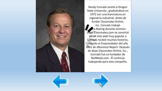 Randy Conrads asistió a Oregon
State University , graduándose en
1972 con una licenciatura en
ingeniería industrial. Antes de
fundar Classmates Online,
Inc. Conrads trabajó
para Boeing durante veintiún
años. Classmates.com se convirtió
en un sitio web muy popular y
Conrads recibió muchos honores,
incluido el Emprendedor del año
2001 de eBusiness Report. Después
de dejar Classmates Online, Inc.,
Conrads fue co-fundador de
RedWeek.com . Él continúa
trabajando para esta compañía.
 