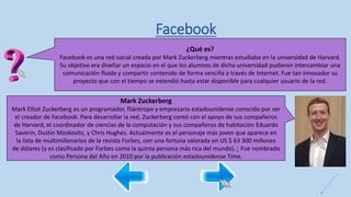 Facebook
¿Qué es?
Facebook es una red social creada por Mark Zuckerberg mientras estudiaba en la universidad de Harvard.
Su objetivo era diseñar un espacio en el que los alumnos de dicha universidad pudieran intercambiar una
comunicación fluida y compartir contenido de forma sencilla a través de Internet. Fue tan innovador su
proyecto que con el tiempo se extendió hasta estar disponible para cualquier usuario de la red.
Mark Zuckerberg
Mark Elliot Zuckerberg es un programador, filántropo y empresario estadounidense conocido por ser
el creador de Facebook. Para desarrollar la red, Zuckerberg contó con el apoyo de sus compañeros
de Harvard, el coordinador de ciencias de la computación y sus compañeros de habitación Eduardo
Saverin, Dustin Moskovitz, y Chris Hughes. Actualmente es el personaje más joven que aparece en
la lista de multimillonarios de la revista Forbes, con una fortuna valorada en US $ 63 300 millones
de dólares (y es clasificado por Forbes como la quinta persona más rica del mundo).1​ Fue nombrado
como Persona del Año en 2010 por la publicación estadounidense Time.
 
