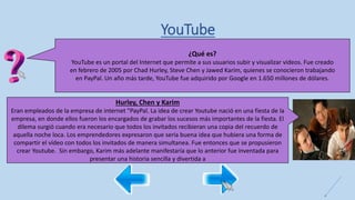 YouTube
¿Qué es?
YouTube es un portal del Internet que permite a sus usuarios subir y visualizar videos. Fue creado
en febrero de 2005 por Chad Hurley, Steve Chen y Jawed Karim, quienes se conocieron trabajando
en PayPal. Un año más tarde, YouTube fue adquirido por Google en 1.650 millones de dólares.
Hurley, Chen y Karim
Eran empleados de la empresa de internet "PayPal. La idea de crear Youtube nació en una fiesta de la
empresa, en donde ellos fueron los encargados de grabar los sucesos más importantes de la fiesta. El
dilema surgió cuando era necesario que todos los invitados recibieran una copia del recuerdo de
aquella noche loca. Los emprendedores expresaron que seria buena idea que hubiera una forma de
compartir el vídeo con todos los invitados de manera simultanea. Fue entonces que se propusieron
crear Youtube. Sin embargo, Karim más adelante manifestaría que lo anterior fue inventada para
presentar una historia sencilla y divertida a
 