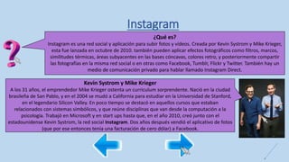 Instagram
¿Qué es?
Instagram es una red social y aplicación para subir fotos y vídeos. Creada por Kevin Systrom y Mike Krieger,
esta fue lanzada en octubre de 2010. también pueden aplicar efectos fotográficos como filtros, marcos,
similitudes térmicas, áreas subyacentes en las bases cóncavas, colores retro, y posteriormente compartir
las fotografías en la misma red social o en otras como Facebook, Tumblr, Flickr y Twitter. También hay un
medio de comunicación privado para hablar llamado Instagram Direct.
Kevin Systrom y Mike Krieger
A los 31 años, el emprendedor Mike Krieger ostenta un curriculum sorprendente. Nació en la ciudad
brasileña de San Pablo, y en el 2004 se mudó a California para estudiar en la Universidad de Stanford,
en el legendario Silicon Valley. En poco tiempo se destacó en aquellos cursos que estaban
relacionados con sistemas simbólicos, y que reúne disciplinas que van desde la computación a la
psicología. Trabajó en Microsoft y en start ups hasta que, en el año 2010, creó junto con el
estadounidense Kevin Systrom, la red social Instagram. Dos años después vendió el aplicativo de fotos
(que por ese entonces tenía una facturación de cero dólar) a Facebook.
 