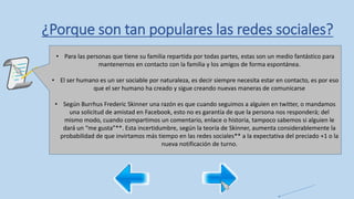 ¿Porque son tan populares las redes sociales?
• Para las personas que tiene su familia repartida por todas partes, estas son un medio fantástico para
mantenernos en contacto con la familia y los amigos de forma espontánea.
• El ser humano es un ser sociable por naturaleza, es decir siempre necesita estar en contacto, es por eso
que el ser humano ha creado y sigue creando nuevas maneras de comunicarse
• Según Burrhus Frederic Skinner una razón es que cuando seguimos a alguien en twitter, o mandamos
una solicitud de amistad en Facebook, esto no es garantía de que la persona nos responderá; del
mismo modo, cuando compartimos un comentario, enlace o historia, tampoco sabemos si alguien le
dará un “me gusta”**. Esta incertidumbre, según la teoría de Skinner, aumenta considerablemente la
probabilidad de que invirtamos más tiempo en las redes sociales** a la expectativa del preciado +1 o la
nueva notificación de turno.
 