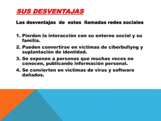 SUS DESVENTAJAS
Las desventajas de estas llamadas redes sociales
1. Pierden la interacción con su entorno social y su
familia.
2. Pueden convertirse en víctimas de ciberbullyng y
suplantación de identidad.
3. Se exponen a personas que muchas veces no
conocen, publicando información personal.
4. Se convierten en víctimas de virus y software
dañados.
 