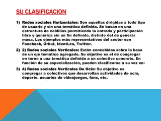 SU CLASIFICACION
1) Redes sociales Horizontales: Son aquellas dirigidas a todo tipo
de usuario y sin una temática definida. Se basan en una
estructura de celdillas permitiendo la entrada y participación
libre y genérica sin un fin definido, distinto del de generar
masa. Los ejemplos más representativos del sector son
Facebook, Orkut, Identi.ca, Twitter.
2) 2) Redes sociales Verticales: Están concebidas sobre la base
de un eje temático agregado. Su objetivo es el de congregar
en torno a una temática definida a un colectivo concreto. En
función de su especialización, pueden clasificarse a su vez en:
3) 4) Redes sociales Verticales De Ocio: Su objetivo es
congregar a colectivos que desarrollan actividades de ocio,
deporte, usuarios de videojuegos, fans, etc.
 
