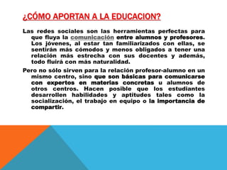 ¿CÓMO APORTAN A LA EDUCACION?
Las redes sociales son las herramientas perfectas para
que fluya la comunicación entre alumnos y profesores.
Los jóvenes, al estar tan familiarizados con ellas, se
sentirán más cómodos y menos obligados a tener una
relación más estrecha con sus docentes y además,
todo fluirá con más naturalidad.
Pero no sólo sirven para la relación profesor-alumno en un
mismo centro, sino que son básicas para comunicarse
con expertos en materias concretas u alumnos de
otros centros. Hacen posible que los estudiantes
desarrollen habilidades y aptitudes tales como la
socialización, el trabajo en equipo o la importancia de
compartir.
 