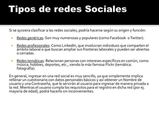 Si se quisiera clasificar a las redes sociales, podría hacerse según su origen y función:
 Redes genéricas: Son muy numerosas y populares (como Facebook oTwitter).
 Redes profesionales: Como LinkedIn, que involucran individuos que comparten el
ámbito laboral o que buscan ampliar sus fronteras laborales y pueden ser abiertas
o cerradas.
 Redes temáticas: Relacionan personas con intereses específicos en común, como
música, hobbies, deportes, etc., siendo la más famosa Flickr (temática:
fotografía).
En general, ingresar en una red social es muy sencillo, ya que simplemente implica
rellenar un cuestionario con datos personales básicos y así obtener un Nombre de
usuario y una Contraseña, que le servirán al usuario para ingresar de manera privada a
la red. Mientras el usuario cumpla los requisitos para el registro en dicha red (por ej.
mayoría de edad), podrá hacerlo sin inconvenientes.
 