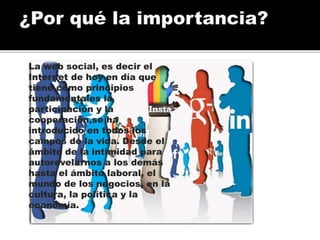 La web social, es decir el
Internet de hoy en día que
tiene como principios
fundamentales la
participación y la
cooperación,se ha
introducido en todos los
campos de la vida. Desde el
ámbito de la intimidad para
autorevelarnos a los demás
hasta el ámbito laboral, el
mundo de los negocios, en la
cultura, la política y la
economía.
 