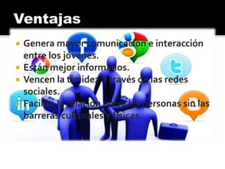  Genera mayor comunicación e interacción
entre los jóvenes.
 Están mejor informados.
 Vencen la timidez a través de las redes
sociales.
 Facilita la relación entre las personas sin las
barreras culturales y físicas.
 