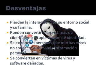  Pierden la interacción con su entorno social
y su familia.
 Pueden convertirse en víctimas de
ciberbullyng y suplantación de identidad.
 Se exponen a personas que muchas veces
no conocen, publicando información
personal.
 Se convierten en víctimas de virus y
software dañados.
 