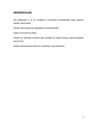 9
DESVENTAJAS
Son peligrosas si no se configura la privacidad correctamente, pues exponen
nuestra vida privada.
Pueden darse casos de suplantación de personalidad.
Falta en el control de datos.
Pueden ser adictivas y devorar gran cantidad de nuestro tiempo, pues son ideales
para el ocio.
Pueden apoderarse de todos los contenidos que publicamos.
 