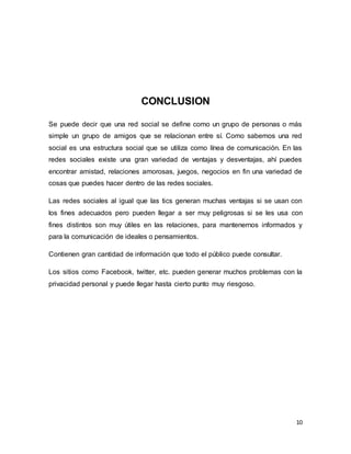 10
CONCLUSION
Se puede decir que una red social se define como un grupo de personas o más
simple un grupo de amigos que se relacionan entre sí. Como sabemos una red
social es una estructura social que se utiliza como línea de comunicación. En las
redes sociales existe una gran variedad de ventajas y desventajas, ahí puedes
encontrar amistad, relaciones amorosas, juegos, negocios en fin una variedad de
cosas que puedes hacer dentro de las redes sociales.
Las redes sociales al igual que las tics generan muchas ventajas si se usan con
los fines adecuados pero pueden llegar a ser muy peligrosas si se les usa con
fines distintos son muy útiles en las relaciones, para mantenernos informados y
para la comunicación de ideales o pensamientos.
Contienen gran cantidad de información que todo el público puede consultar.
Los sitios como Facebook, twitter, etc. pueden generar muchos problemas con la
privacidad personal y puede llegar hasta cierto punto muy riesgoso.
 