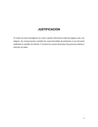 2
JUSTIFICACION
El motivo de esta investigación es el dar y aportar información sobre las páginas web. Los
peligros, las consecuencias y también las cosas favorables de pertenecer a una red social
publicada en portales de internet. Y conocer las causas del porque hay personas adictas a
este tipo de redes.
 