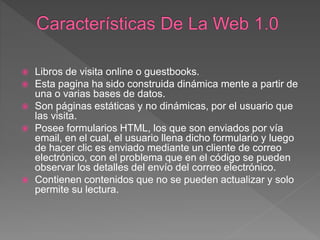  Libros de visita online o guestbooks.
 Esta pagina ha sido construida dinámica mente a partir de
una o varias bases de datos.
 Son páginas estáticas y no dinámicas, por el usuario que
las visita.
 Posee formularios HTML, los que son enviados por vía
email, en el cual, el usuario llena dicho formulario y luego
de hacer clic es enviado mediante un cliente de correo
electrónico, con el problema que en el código se pueden
observar los detalles del envío del correo electrónico.
 Contienen contenidos que no se pueden actualizar y solo
permite su lectura.
 