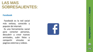 LAS MAS
SOBRESALIENTES:
Facebook
Facebook es la red social
más exitosa, conocida y
popular de internet.
Es una herramienta social
para conectar personas,
descubrir y crear nuevas
amistades, subir fotos y
compartir vínculos se
paginas externas y videos.
 