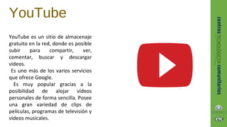 YouTube
YouTube es un sitio de almacenaje
gratuito en la red, donde es posible
subir para compartir, ver,
comentar, buscar y descargar
videos.
Es uno más de los varios servicios
que ofrece Google.
Es muy popular gracias a la
posibilidad de alojar vídeos
personales de forma sencilla. Posee
una gran variedad de clips de
películas, programas de televisión y
vídeos musicales.
 